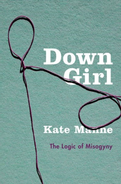Down Girl The Logic Of Misogyny By Manne, Kate