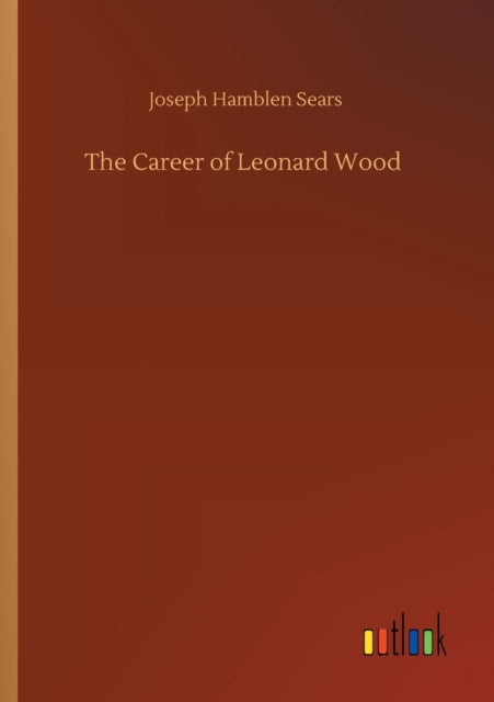 The Career Of Leonard Wood By Sears, Joseph Hamble